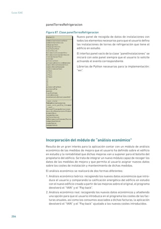 204
Guías IDAE
panelTorresRefrigeracion
Figura 87. Clase panelTorresRefrigeracion
	
Nuevo panel de recogida de datos de instalaciones con
todos los elementos necesarios para que el usuario defina
las instalaciones de torres de refrigeración que tiene el
edificio en estudio.
El interfaz panel vacío de la clase “panelInstalaciones” se
iniciará con este panel siempre que el usuario lo solicite
activando el evento correspondiente.
Librerías de Python necesarias para la implementación:
“wx”.
Incorporación del módulo de “análisis económico”
Resulta de un gran interés para la aplicación contar con un módulo de análisis
económico de las medidas de mejora que el usuario ha definido sobre el edificio
en estudio y la rentabilidad que dichas mejoras van a suponer para el bolsillo del
propietario del edificio. Se trata de integrar un nuevo módulo capaz de recoger los
datos de las medidas de mejora y que permita al usuario asignar nuevos datos
sobre los costes de instalación y mantenimiento de dichas medidas.
El análisis económico se realizará de dos formas diferentes:
1. Análisis económico teórico: recogiendo los nuevos datos económicos que intro-
duce el usuario y comparando la calificación energética del edificio en estudio
con el nuevo edificio creado a partir de las mejoras sobre el original, el programa
devolverá el “VAN” y el “Pay back”.
2. Análisis económico real: recogiendo los nuevos datos económicos y añadiendo
una opción para que el usuario introduzca en el programa los costes de las fac-
turas anuales, así como los consumos asociados a dichas facturas, la aplicación
devolverá el “VAN” y el “Pay back” ajustado a los nuevos costes introducidos.
 