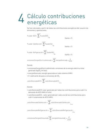 4
19
Cálculo contribuciones
energéticas
Se han calculado a partir de todas las contribuciones energéticas del usuario las
emisiones y aportaciones.
%solar ACS = %solarACSi
100i
contrib
	 (tanto x 1)
%solar Calefacción = %solarCali
100
i
contrib
	 (tanto x 1)
%solar Refrigeración = %solarRefi
100i
contrib
	 (tanto x 1)
emisionesEnergiaElectricaGenerada = energiaGenerada *i area
i
contrib
K
Siendo
• emisionesEnergiaElectricaGenerada: emisiones de la energía eléctrica total
generada (kgCO2
/m2
año).
• energiaGenerada: energía generada en cada sistema (kWh).
• K: coeficiente de paso a emisiones de CO2
.
calorGeneradoACS = calorGeneradoACS i
areai
contrib
Siendo
• calorGeneradoACS: calor generado por todas las contribuciones para cubrir la
demanda de ACS (kWh/m2
año).
• calorGeneradoACSi
: calor generado por cada una de las contribuciones para
cubrir la demanda de ACS (kWh).
calorGeneradoCalefacción = calorGeneradoCalefacción i
areai
contrib
calorGeneradoRefrigeración calorGeneradoRefrigeración= i
areai
contrib
∑
emisionesEnergiaConsumida = energiaConsumida
i
i
contrib
*
K
area
∑
 