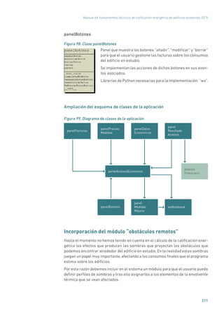 Manual de fundamentos técnicos de calificación energética de edificios existentes CE3
X
211
panelBotones
Figura 98. Clase panelBotones
	
Panel que muestra los botones “añadir”, “modificar” y “borrar”
para que el usuario gestione las facturas sobre los consumos
del edificio en estudio.
Se implementan las acciones de dichos botones en sus even-
tos asociados.
Librerías de Python necesarias para la implementación: “wx”.
Ampliación del esquema de clases de la aplicación
Figura 99. Diagrama de clases de la aplicación
panelAnalisisEconomico
panelFacturas
wxNotebookpanelBotones
analisis
Financiero
panelPrecios
Medidas
panelDatos
Economicos
panel
Medidas
Mejora
panel
Resultado
Analisis
Incorporación del módulo “obstáculos remotos”
Hasta el momento no hemos tenido en cuenta en el cálculo de la calificación ener-
gética los efectos que producen las sombras que proyectan los obstáculos que
podemos encontrar alrededor del edificio en estudio. En la realidad estas sombras
juegan un papel muy importante, afectando a los consumos finales que el programa
estima sobre los edificios.
Por esta razón debemos incluir en el sistema un módulo para que el usuario pueda
definir perfiles de sombras y tras ello asignarlos a los elementos de la envolvente
térmica que se vean afectados.
 