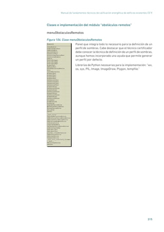 Manual de fundamentos técnicos de calificación energética de edificios existentes CE3
X
215
Clases e implementación del módulo “obstáculos remotos”
menuObstaculosRemotos
Figura 104. Clase menuObstaculosRemotos
	
Panel que integra todo lo necesario para la definición de un
perfil de sombras. Cabe destacar que el técnico certificador
debe conocer la técnica de definición de un perfil de sombras,
aunque hemos incorporado una ayuda que permite generar
un perfil por defecto.
Librerías de Python necesarias para la implementación: “wx,
os, sys, PIL, Image, ImageDraw, Plygon, tempfile.”
 