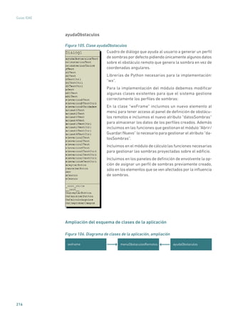 216
Guías IDAE
ayudaObstaculos
Figura 105. Clase ayudaObstaculos
	
Cuadro de diálogo que ayuda al usuario a generar un perfil
de sombras por defecto pidiendo únicamente algunos datos
sobre el obstáculo remoto que genera la sombra en vez de
coordenadas angulares.
Librerías de Python necesarias para la implementación:
“wx”.
Para la implementación del módulo debemos modificar
algunas clases existentes para que el sistema gestione
correctamente los perfiles de sombras:
En la clase “wxFrame” incluimos un nuevo elemento al
menú para tener acceso al panel de definición de obstácu-
los remotos e incluimos el nuevo atributo “datosSombras”
para almacenar los datos de los perfiles creados. Además
incluimos en las funciones que gestionan el módulo “Abrir/
Guardar/Nuevo” lo necesario para gestionar el atributo “da-
tosSombras”.
Incluimos en el módulo de cálculo las funciones necesarias
para gestionar las sombras proyectadas sobre el edificio.
Incluimos en los paneles de definición de envolvente la op-
ción de asignar un perfil de sombras previamente creado,
sólo en los elementos que se ven afectados por la influencia
de sombras.
Ampliación del esquema de clases de la aplicación
Figura 106. Diagrama de clases de la aplicación, ampliación
menuObstaculosRemotoswxframe ayudaObstaculos
 