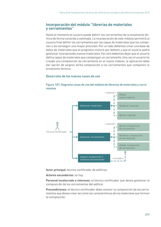 Manual de fundamentos técnicos de calificación energética de edificios existentes CE3
X
217
Incorporación del módulo “librerías de materiales
y cerramientos”
Hasta el momento el usuario puede definir los cerramientos de la envolvente tér-
mica de forma conocida o estimada. La incorporación de este módulo permitirá al
usuario final definir los cerramientos por las capas de materiales que los compo-
nen y así conseguir una mayor precisión. Por un lado debemos crear una base de
datos de materiales que el programa incluirá por defecto y que el usuario podrá
gestionar incorporando nuevos materiales. Por otro debemos dejar que el usuario
defina capas de materiales que compongan un cerramiento. Una vez el usuario ha
creado una composición de cerramiento en el nuevo módulo, la aplicación debe
dar opción de asignar dicha composición a los cerramientos que componen la
envolvente térmica.
Desarrollo de los nuevos casos de uso
Figura 107. Diagrama casos de uso del módulo de librerías de materiales y cerra-
mientos
Borrar material
Borrar composición
de cerramiento
Gestionar cerramientos
extend
Técnico Certiﬁcador
Modiﬁcar composición
de cerramiento
Añadir composición
de cerramiento
Deﬁnir refrigeraciónAsignar composición a
elemento de envolvente
Añadir
nuevo material
Modiﬁcar materialGestionar materiales
extend
include
Actor principal: técnico certificador de edificios.
Actores secundarios: no hay.
Personal involucrado e intereses: el técnico certificador que desea gestionar la
composición de los cerramientos del edificio.
Precondiciones: el técnico certificador debe conocer la composición de los cerra-
mientos que desea crear así como las características de los materiales que forman
la composición.
 