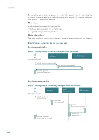 218
Guías IDAE
Poscondiciones: el sistema guarda los materiales que el usuario necesita y las
composiciones que realice permitiendo su posterior asignación a los cerramientos
que forman la envolvente térmica.
Flujo básico:
• Administrar los materiales necesarios.
• Realizar la composición del cerramiento.
• Asignar la composición desarrollada.
Flujos alternativos:
Tratar de modificar o borrar los materiales que el programa incorpora por defecto.
Diagramas de secuencia de los casos de uso
Gestionar materiales
Figura 108. Diagrama de secuencia para la gestión de materiales
wxFrame
Técnico Certiﬁcador
3: mostrar opciones
gestión de materiales ()
1: petición gestionar materiales ()
2: gestionar materiales ()
menuMateriales
Gestionar cerramientos
Figura 109. Diagrama de secuencias para la gestión de cerramientos
BDmateriales
1: petición gestionar
cerramientos ()
2: gestionar
cerramientos ()
4: materiales
disponibles ()
5: mostrar opciones
gestión cerramientos ()
Técnico Certiﬁcador
wxFrame
menu
Cerramientos
3: petición
materiales disponibles ()
 