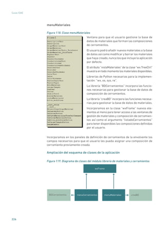 224
Guías IDAE
menuMateriales
Figura 118. Clase menuMateriales
	
Ventana para que el usuario gestione la base de
datos de materiales que forman las composiciones
de cerramientos.
El usuario podrá añadir nuevos materiales a la base
de datos así como modificar y borrar los materiales
que haya creado, nunca los que incluye la aplicación
por defecto.
El atributo “vistaMateriales” de la clase “wx.TreeCtrl”
muestraentodomomentolosmaterialesdisponibles.
Librerías de Python necesarias para la implemen-
tación: “wx, os, sys, re”.
La librería “BDCerramientos” incorpora las funcio-
nes necesarias para gestionar la base de datos de
composición de cerramientos.
La librería “creaBD” incorpora las funciones necesa-
rias para gestionar la base de datos de materiales.
Incorporamos en la clase “wxFrame” nuevos ele-
mentos al menú para tener acceso a las ventanas de
gestión de materiales y composición de cerramien-
tos así como el argumento “listadoCerramientos”
para tener disponibles las composiciones definidas
por el usuario.
Incorporamos en los paneles de definición de cerramientos de la envolvente los
campos necesarios para que el usuario les pueda asignar una composición de
cerramiento previamente creada.
Ampliación del esquema de clases de la aplicación
Figura 119. Diagrama de clases del módulo librería de materiales y cerramientos
wxFrame
BDCerramientos menuCerramientos menuMateriales creaBD
 