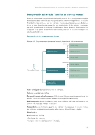 Manual de fundamentos técnicos de calificación energética de edificios existentes CE3
X
225
Incorporación del módulo “librerías de vidrios y marcos”
Hasta el momento el usuario puede definir los huecos de la envolvente térmica de
forma conocida o estimada. La incorporación de este módulo permitirá al usuario
final definir las ventanas por los vidrios y marcos que las componen. Debemos
crear la base de datos para guardar las propiedades de los vidrios y marcos y
permitir que el usuario gestione dicha base de datos. Además debemos incluir
la opción en el panel de definición de huecos para que el usuario incorpore los
objetos de la librería.
Desarrollo de los nuevos casos de uso
Figura 120. Diagrama casos de uso del módulo librerías de vidrios y marcos
Borrar vidrio
Borrar marco
Gestionar marcos
extend
Técnico Certiﬁcador Modiﬁcar marco
Añadir marco
Deﬁnir refrigeraciónAsignar vidrio y
marco a hueco
Añadir vidrio
Modiﬁcar vidrioGestionar vidrios
extend
Actor principal: técnico certificador de edificios.
Actores secundarios: no hay.
Personal involucrado e intereses: el técnico certificador que desea gestionar los
vidrios y marcos que componen las ventanas del edificio en estudio.
Precondiciones: el técnico certificador debe conocer las características de los
vidrios y marcos del edificio en estudio.
Poscondiciones: el sistema guarda los vidrios y marcos que el usuario realiza
permitiendo su posterior asignación a los huecos del edificio en estudio.
Flujo básico:
• Gestionar los vidrios.
• Gestionar los marcos.
• Asignar a los huecos los vidrios y marcos.
 