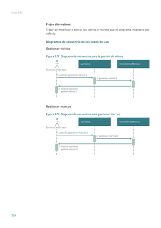 226
Guías IDAE
Flujos alternativos:
Tratar de modificar o borrar los vidrios o marcos que el programa incorpora por
defecto.
Diagramas de secuencia de los casos de uso
Gestionar vidrios
Figura 121. Diagrama de secuencias para la gestión de vidrios
menuVidriosMarcoswxFrame
Técnico Certiﬁcador
2: gestionar vidrios ()
1: petición gestionar vidrios ()
3: mostrar opciones
gestión vidrios ()
Gestionar marcos
Figura 122. Diagrama de secuencias para gestionar marcos
menuVidriosMarcoswxFrame
Técnico Certiﬁcador
2: gestionar marcos ()
1: petición gestionar marcos ()
3: mostrar opciones
gestión marcos ()
 