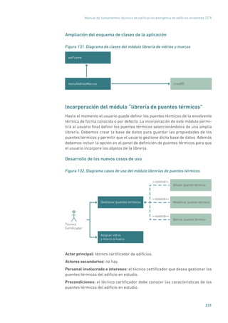Manual de fundamentos técnicos de calificación energética de edificios existentes CE3
X
231
Ampliación del esquema de clases de la aplicación
Figura 131. Diagrama de clases del módulo librería de vidrios y marcos
wxFrame
creaBDmenuVidriosMarcos
Incorporación del módulo “librería de puentes térmicos”
Hasta el momento el usuario puede definir los puentes térmicos de la envolvente
térmica de forma conocida o por defecto. La incorporación de este módulo permi-
tirá al usuario final definir los puentes térmicos seleccionándolos de una amplia
librería. Debemos crear la base de datos para guardar las propiedades de los
puentes térmicos y permitir que el usuario gestione dicha base de datos. Además
debemos incluir la opción en el panel de definición de puentes térmicos para que
el usuario incorpore los objetos de la librería.
Desarrollo de los nuevos casos de uso
Figura 132. Diagrama casos de uso del módulo librerías de puentes térmicos
Gestionar puentes térmicos
Asignar vidrio
y marco a hueco
Técnico
Certiﬁcador
Modiﬁcar puente térmico
Añadir puente térmico
Borrar puente térmico
extend
extend
extend
Actor principal: técnico certificador de edificios.
Actores secundarios: no hay.
Personal involucrado e intereses: el técnico certificador que desea gestionar los
puentes térmicos del edificio en estudio.
Precondiciones: el técnico certificador debe conocer las características de los
puentes térmicos del edificio en estudio.
 