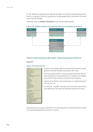 234
Guías IDAE
C= por defecto) al igual que los tipos de fachada. Un tipo de fachada puede perte-
necer a un grupo o varios, al igual que un grupo puede estar compuesto al menos
de un tipo de fachada.
Sabiendo esto, el modelo relacional de las nuevas tablas queda:
Figura 137. Modelo relacional de la base de datos para la gestión de módulos
NAME VARCHAR (45)
FI DECIMAL (5)
IMAGE VARCHAR (45)
TYPE VARCHAR (1)
grupoPT_NAME VARCHAR (45)
tipoFachada_NAME VARCHAR (45)
puenteTermico
Indexes
NAME VARCHAR (45)
TYPE VARCHAR (1)
grupoPT
Indexes
NAME VARCHAR (45)
TYPE VARCHAR (1)
tipoFachada
Indexes
grupoPT_NAME VARCHAR (45)
tipoFachada_NAME VARCHAR (45)
fachadaGrupo
Indexes
Clases e implementación del módulo “librería de puentes térmicos”
menuPT
Figura 138. Clase menuPT
	
Ventana que integra todo lo necesario para que el usuario
gestione la base de datos de puentes térmicos.
El usuario podrá definir nuevos puentes térmicos, borrar-
los y modificarlos. No podrá borrar o modificar los objetos
de la librería que incluye el programa por defecto.
Librerías de Python necesarias para la implementación:
“wx, os, sys, re”.
La librería “creaBD” incorpora las funciones necesarias
para gestionar las bases de datos de puentes térmicos.
Incorporamos en la clase “wxFrame” un nuevo elemento al menú para tener acceso
a la ventana de gestión de vidrios y marcos.
 