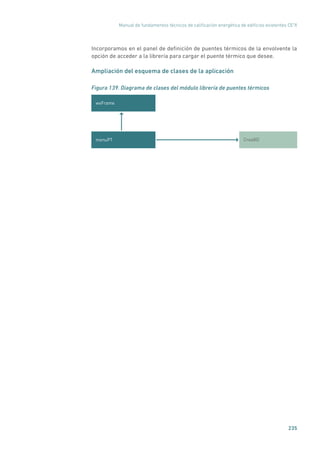 Manual de fundamentos técnicos de calificación energética de edificios existentes CE3
X
235
Incorporamos en el panel de definición de puentes térmicos de la envolvente la
opción de acceder a la librería para cargar el puente térmico que desee.
Ampliación del esquema de clases de la aplicación
Figura 139. Diagrama de clases del módulo librería de puentes térmicos
wxFrame
CreaBDmenuPT
 