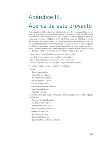 237
Apéndice III.
Acerca de este proyecto
Este procedimiento ha sido desarrollado en el marco del concurso público convo-
cado por el Instituto para la Diversificación y el Ahorro de la Energía (IDAE), para
la “Contratación de Procedimientos para la certificación energética de edificios
existentes” (contrato nº 11261.01b/09). La UTE formada por MIYABI y el Centro
Nacional de Energías Renovables (CENER) resultó adjudicataria del mismo y ha
desarrollado el procedimiento simplificado CE3
X para la certificación energética
de edificios existentes de vivienda, pequeño y mediano terciario así como gran ter-
ciario, conforme a las disposiciones del proyecto de Real Decreto de certificación
energética de edificios existentes. El proyecto ha estado dirigido por:
• Miguel Ángel Pascual Buisán, como director del proyecto.
• Inés Díaz Regodón, como responsable de arquitectura.
• Edurne Zubiri Azqueta, como responsable de ingeniería.
• Francisco Javier Tirapu Francés, como responsable de software.
El equipo de trabajo también ha estado formado por:
• MIYABI:
– Carlos Novoa Iraizoz
– Javier Martínez Cacho
– María Fernández Boneta
– Paula Juanotena García
– Jacobo Baselga Elorz
– Ion Irañeta López de Dicastillo
– Juan Frauca Echandi
– Iñigo Idareta Erro
• Centro Nacional de Energías Renovables (CENER).Departamento de Energética
Edificatoria:
– Florencio Manteca González
– Marta Sampedro Bores
– Fernando Palacín Arizón
– Francisco Serna Lumbreras
– Javier Llorente Yoldi
– Ana Azcona Arraiza
– David Malón Canento
– Edurne Estancona Aldecoa-Otalora
 