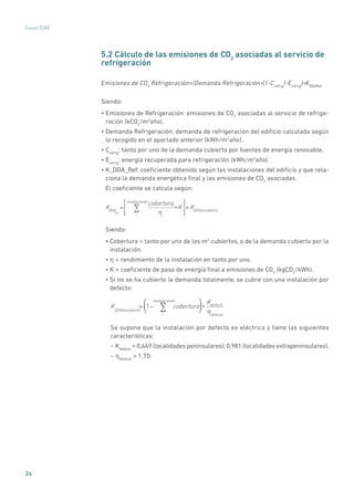 24
Guías IDAE
5.2 Cálculo de las emisiones de CO2
asociadas al servicio de
refrigeración
Emisiones de CO2
Refrigeración=(Demanda Refrigeración*(1-Crefrig
)-Erefrig
)*KDDARef
Siendo:
• Emisiones de Refrigeración: emisiones de CO2
asociadas al servicio de refrige-
ración (kCO2
/m2
año).
• Demanda Refrigeración: demanda de refrigeración del edificio calculada según
lo recogido en el apartado anterior (kWh/m2
año).
• Crefrig
: tanto por uno de la demanda cubierta por fuentes de energía renovable.
• Erefrig
: energía recuperada para refrigeración (kWh/m2
año).
• K_DDA_Ref: coeficiente obtenido según las instalaciones del edificio y que rela-
ciona la demanda energética final y las emisiones de CO2
asociadas.
El coeficiente se calcula según:
KDDA
Ref
=
coberturai
ηi
*Ki
+KDDAnocubierta
i
instalaciones
∑
Siendo:
• Cobertura = tanto por uno de los m2
cubiertos, o de la demanda cubierta por la
instalación.
• η = rendimiento de la instalación en tanto por uno.
• K = coeficiente de paso de energía final a emisiones de CO2
(kgCO2
/kWh).
• Si no se ha cubierto la demanda totalmente, se cubre con una instalación por
defecto:
KDDAnocubierta
= 1− cobertura
i
*
Kdefecto
ηdefectoi
instalaciones
∑( )
Se supone que la instalación por defecto es eléctrica y tiene las siguientes
características:
– Kdefecto
= 0,649 (localidades peninsulares); 0,981 (localidades extrapeninsulares).
– ηdefecto
= 1,70.
 