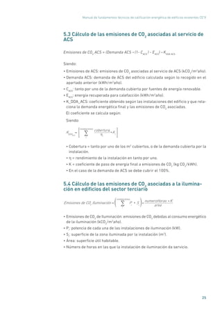 Manual de fundamentos técnicos de calificación energética de edificios existentes CE3
X
25
5.3 Cálculo de las emisiones de CO2
asociadas al servicio de
ACS
Emisiones de CO2
ACS = (Demanda ACS * (1- CACS
) - EACS
) * KDDA ACS
Siendo:
• Emisiones de ACS: emisiones de CO2
asociadas al servicio de ACS (kCO2
/m2
año).
• Demanda ACS: demanda de ACS del edificio calculada según lo recogido en el
apartado anterior (kWh/m2
año).
• CACS
: tanto por uno de la demanda cubierta por fuentes de energía renovable.
• EACS
: energía recuperada para calefacción (kWh/m2
año).
• K_DDA_ACS: coeficiente obtenido según las instalaciones del edificio y que rela-
ciona la demanda energética final y las emisiones de CO2
asociadas.
El coeficiente se calcula según:
Siendo:
KDDAACS
=
coberturai
ηi
*Ki
i
instalaciones
∑
• Cobertura = tanto por uno de los m2
cubiertos, o de la demanda cubierta por la
instalación.
• η = rendimiento de la instalación en tanto por uno.
• K = coeficiente de paso de energía final a emisiones de CO2
(kg CO2
/kWh).
• En el caso de la demanda de ACS se debe cubrir el 100%.
5.4 Cálculo de las emisiones de CO2
asociadas a la ilumina-
ción en edificios del sector terciario
Emisiones de CO2
Iluminación = Pi
Si* *
numeroHoras * K
areai
instalaciones
∑( )
• Emisiones de CO2
de Iluminación: emisiones de CO2
debidas al consumo energético
de la iluminación (kCO2
/m2
año).
• Pi
: potencia de cada una de las instalaciones de iluminación (kW).
• Si
: superficie de la zona iluminada por la instalación (m2
).
• Área: superficie útil habitable.
• Número de horas en las que la instalación de iluminación da servicio.
 