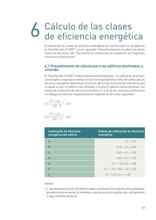 6
29
Cálculo de las clases
de eficiencia energética
El cálculo de las clases de eficiencia energética se realiza según lo recogido en
el “Real Decreto 47/2007” y en el apartado “Procedimiento para la obtención de las
clases de eficiencia” del “Documento de condiciones de aceptación de Programas
Informáticos Alternativos”.
6.1 Procedimiento de cálculo para los edificios destinados a
vivienda
El “Real Decreto 47/2007” anteriormente mencionado dice: “La calificación de eficien-
cia energética asignada al edificio será la correspondiente al índice de calificación de
eficiencia energética obtenido por el mismo, dentro de una escala de siete letras, que
va desde la letra A (edificio más eficiente) a la letra G (edificio menos eficiente). Los
índices de calificación de eficiencia energética C1 y C2 de las viviendas unifamiliares
o en bloque se obtienen respectivamente mediante las fórmulas siguientes:”
C1 + 0.6
- 1
R - 12
R
=
I0 Ir
( )
( )
C2 + 0.5
- 1
R’ - 12
R’
=
I0 Is
( )
( )
Calificación de eficiencia
energética del edificio
Índices de calificación de eficiencia
energética
A C1  0,15
B 0,15 = C1  0,50
C 0,50 = C1  1,00
D 1,00 = C1  1,75
E C1  1,75 y C2  1,00
F C1  1,75 y 1,00 = C2  1,50
G C1  1,75 y C2 = 1,50
Siendo:
• Io
: las emisiones de CO2
del edificio objeto calculadas de acuerdo con la metodolo-
gía descrita en el anexo I y limitadas a los servicios de calefacción, refrigeración
y agua caliente sanitaria.
 
