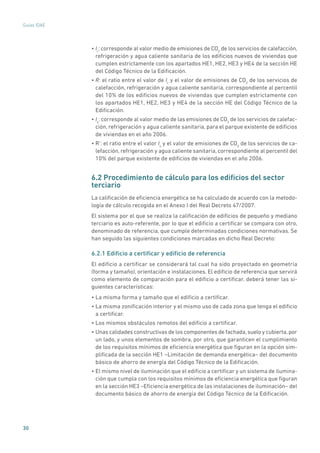 30
Guías IDAE
• Ir
: corresponde al valor medio de emisiones de CO2
de los servicios de calefacción,
refrigeración y agua caliente sanitaria de los edificios nuevos de viviendas que
cumplen estrictamente con los apartados HE1, HE2, HE3 y HE4 de la sección HE
del Código Técnico de la Edificación.
• R: el ratio entre el valor de Ir
y el valor de emisiones de CO2
de los servicios de
calefacción, refrigeración y agua caliente sanitaria, correspondiente al percentil
del 10% de los edificios nuevos de viviendas que cumplen estrictamente con
los apartados HE1, HE2, HE3 y HE4 de la sección HE del Código Técnico de la
Edificación.
• Is
: corresponde al valor medio de las emisiones de CO2
de los servicios de calefac-
ción, refrigeración y agua caliente sanitaria, para el parque existente de edificios
de viviendas en el año 2006.
• R’: el ratio entre el valor Is
y el valor de emisiones de CO2
de los servicios de ca-
lefacción, refrigeración y agua caliente sanitaria, correspondiente al percentil del
10% del parque existente de edificios de viviendas en el año 2006.
6.2 Procedimiento de cálculo para los edificios del sector
terciario
La calificación de eficiencia energética se ha calculado de acuerdo con la metodo-
logía de cálculo recogida en el Anexo I del Real Decreto 47/2007.
El sistema por el que se realiza la calificación de edificios de pequeño y mediano
terciario es auto-referente, por lo que el edificio a certificar se compara con otro,
denominado de referencia, que cumple determinadas condiciones normativas. Se
han seguido las siguientes condiciones marcadas en dicho Real Decreto:
6.2.1 Edificio a certificar y edificio de referencia
El edificio a certificar se considerará tal cual ha sido proyectado en geometría
(forma y tamaño), orientación e instalaciones. El edificio de referencia que servirá
como elemento de comparación para el edificio a certificar, deberá tener las si-
guientes características:
• La misma forma y tamaño que el edificio a certificar.
• La misma zonificación interior y el mismo uso de cada zona que tenga el edificio
a certificar.
• Los mismos obstáculos remotos del edificio a certificar.
• Unas calidades constructivas de los componentes de fachada,suelo y cubierta,por
un lado, y unos elementos de sombra, por otro, que garanticen el cumplimiento
de los requisitos mínimos de eficiencia energética que figuran en la opción sim-
plificada de la sección HE1 –Limitación de demanda energética– del documento
básico de ahorro de energía del Código Técnico de la Edificación.
• El mismo nivel de iluminación que el edificio a certificar y un sistema de ilumina-
ción que cumpla con los requisitos mínimos de eficiencia energética que figuran
en la sección HE3 –Eficiencia energética de las instalaciones de iluminación– del
documento básico de ahorro de energía del Código Técnico de la Edificación.
 