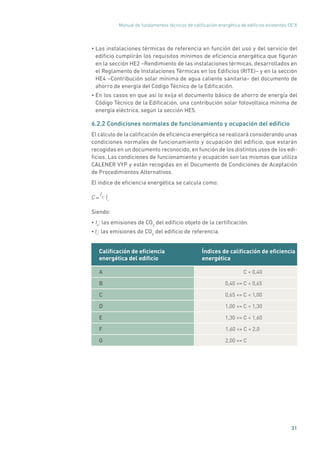 Manual de fundamentos técnicos de calificación energética de edificios existentes CE3
X
31
• Las instalaciones térmicas de referencia en función del uso y del servicio del
edificio cumplirán los requisitos mínimos de eficiencia energética que figuran
en la sección HE2 –Rendimiento de las instalaciones térmicas, desarrollados en
el Reglamento de Instalaciones Térmicas en los Edificios (RITE)– y en la sección
HE4 –Contribución solar mínima de agua caliente sanitaria– del documento de
ahorro de energía del Código Técnico de la Edificación.
• En los casos en que así lo exija el documento básico de ahorro de energía del
Código Técnico de la Edificación, una contribución solar fotovoltaica mínima de
energía eléctrica, según la sección HE5.
6.2.2 Condiciones normales de funcionamiento y ocupación del edificio
El cálculo de la calificación de eficiencia energética se realizará considerando unas
condiciones normales de funcionamiento y ocupación del edificio, que estarán
recogidas en un documento reconocido, en función de los distintos usos de los edi-
ficios. Las condiciones de funcionamiento y ocupación son las mismas que utiliza
CALENER VYP y están recogidas en el Documento de Condiciones de Aceptación
de Procedimientos Alternativos.
El índice de eficiencia energética se calcula como:
C=
I0 Ir
Siendo:
• Io
: las emisiones de CO2
del edificio objeto de la certificación.
• Ir
: las emisiones de CO2
del edificio de referencia.
Calificación de eficiencia
energética del edificio
Índices de calificación de eficiencia
energética
A C  0,40
B 0,40 = C  0,65
C 0,65 = C  1,00
D 1,00 = C  1,30
E 1,30 = C  1,60
F 1,60 = C  2,0
G 2,00 = C
 
