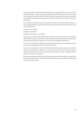 35
El procedimiento simplificado de certificación energética CE3
X comienza con la
recogida de datos a partir de la documentación existente del edificio y a través de
una inspección in situ del edificio. Dicha información generará un conjunto completo
de datos de entrada para el programa informático CE3
X de cálculo de la calificación
energética.
El procedimiento CE3
X establece diferentes niveles de introducción de datos, en
función del grado de conocimiento de las características térmicas del edificio y de
sus instalaciones:
a) Valores por defecto;
b) Valores estimados;
c) Valores conocidos o justificados.
Por tanto, el procedimiento aporta determinados valores por defecto para aquellos
edificios de los que se desconozcan las características térmicas de los cerramientos
y demás parámetros que afectan a la eficiencia energética del edificio.
Los valores estimados se deducen fundamentalmente de las características térmi-
cas de los aislamientos o de otros datos conocidos.
Los valores conocidos se obtienen directamente de ensayos, catas en los cerra-
mientos, del proyecto original o de sus reformas, de una monitorización de las
instalaciones térmicas, o de cualquier otro documento, prueba o análisis que jus-
tifique el parámetro solicitado.
Esta sección del documento incorpora las características térmicas de los elementos
de la envolvente térmica y otros parámetros de eficiencia energética considerados
en la herramienta CE3
X.
 