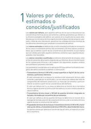 1
37
Valores por defecto,
estimados o
conocidos/justificados
Los valores por defecto, para aquellos edificios de los que se desconozcan las
características térmicas de los cerramientos y demás parámetros que afectan a
la eficiencia energética del edificio, son valores, en la mayoría de los casos, esta-
blecidos por la normativa térmica vigente durante el desarrollo del proyecto, y por
tanto, a falta de más información, garantizan las calidades térmicas mínimas de
los diferentes elementos que componen la envolvente del edificio.
Los valores estimados se deducen de un valor conocido/justificado (en la mayoría
de los casos, el aislamiento térmico del cerramiento) y de otros valores conserva-
dores, que se definen a partir de las características del elemento, lo cual implica
que son válidos para todos aquellos elementos similares o para aquellos de pro-
piedades más favorables.
Los valores conocidos o justificados se obtienen directamente de ensayos, catas
en los cerramientos, del proyecto original o de sus reformas, de una monitorización
de las instalaciones térmicas, o de cualquier otro documento, prueba o análisis
que justifique el parámetro solicitado.
Los parámetros considerados en la aplicación CE3
X que definen la eficiencia ener-
gética del edificio existente se definen a continuación:
• Transmitancia térmica U (W/m2
K) y masa/superficie m (kg/m2
) de los cerra-
mientos y particiones interiores.
El valor estimado de U se basa en la resistencia del aislamiento térmico, dato
conocido y aportado por el certificador, y en los valores por defecto del resto de
componentes del elemento constructivo. La masa del cerramiento o partición
interior se estima a partir de las características del elemento.
El valor por defecto de U y su masa se determina en función de la normativa
térmica vigente durante la construcción del edificio y la zona climática donde se
ubica el edificio.
• Transmitancia térmica lineal ψ (W/mK) de puentes térmicos integrados en
fachada y formados por encuentros de cerramientos.
El valor por defecto ψ de los puentes térmicos se determina en función de la
tipología de fachada, posición del aislamiento térmico, y de la normativa térmica
vigente durante la construcción del edificio.
• Propiedades térmicas de los huecos: transmitancia térmica U (W/m2
K) y factor
solar g de vidrios, y transmitancia térmica U (W/m2
K) y absortividad del marco.
Se aportan valores por defecto en función del tipo de vidrio, el material y el color
de la carpintería.
 