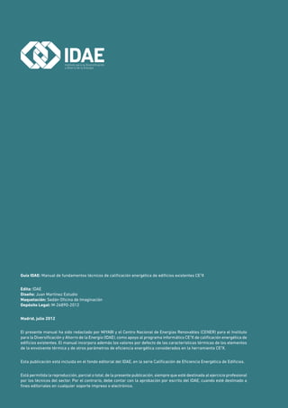 Guía IDAE: Manual de fundamentos técnicos de calificación energética de edificios existentes CE3
X
Edita: IDAE
Diseño: Juan Martínez Estudio
Maquetación: Sedán Oficina de Imaginación
Depósito Legal: M-26890-2012
Madrid, julio 2012
El presente manual ha sido redactado por MIYABI y el Centro Nacional de Energías Renovables (CENER) para el Instituto
para la Diversificación y Ahorro de la Energía (IDAE), como apoyo al programa informático CE3
X de calificación energética de
edificios existentes. El manual incorpora además los valores por defecto de las características térmicas de los elementos
de la envolvente térmica y de otros parámetros de eficiencia energética considerados en la herramienta CE3
X.
Esta publicación está incluida en el fondo editorial del IDAE, en la serie Calificación de Eficiencia Energética de Edificios.
Está permitida la reproducción, parcial o total, de la presente publicación, siempre que esté destinada al ejercicio profesional
por los técnicos del sector. Por el contrario, debe contar con la aprobación por escrito del IDAE, cuando esté destinado a
fines editoriales en cualquier soporte impreso o electrónico.
 