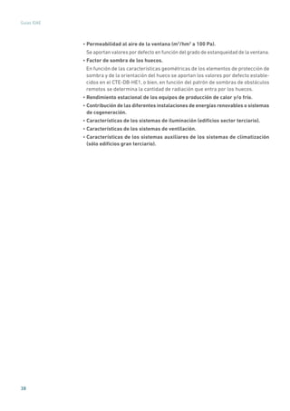 38
Guías IDAE
• Permeabilidad al aire de la ventana (m3
/hm2
a 100 Pa).
Se aportan valores por defecto en función del grado de estanqueidad de la ventana.
• Factor de sombra de los huecos.
En función de las características geométricas de los elementos de protección de
sombra y de la orientación del hueco se aportan los valores por defecto estable-
cidos en el CTE-DB-HE1, o bien, en función del patrón de sombras de obstáculos
remotos se determina la cantidad de radiación que entra por los huecos.
• Rendimiento estacional de los equipos de producción de calor y/o frío.
• Contribución de las diferentes instalaciones de energías renovables o sistemas
de cogeneración.
• Características de los sistemas de iluminación (edificios sector terciario).
• Características de los sistemas de ventilación.
• Características de los sistemas auxiliares de los sistemas de climatización
(sólo edificios gran terciario).
 