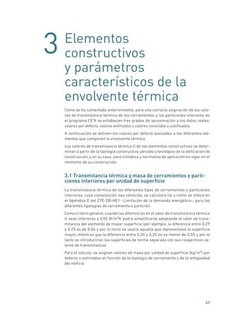3
43
Elementos
constructivos
y parámetros
característicos de la
envolvente térmica
Como se ha comentado anteriormente, para una correcta asignación de los valo-
res de transmitancia térmica de los cerramientos y las particiones interiores en
el programa CE3
X se establecen tres grados de aproximación a los datos reales:
valores por defecto, valores estimados y valores conocidos o justificados.
A continuación se definen los valores por defecto asociados a los diferentes ele-
mentos que componen la envolvente térmica.
Los valores de transmitancia térmica U de los elementos constructivos se deter-
minan a partir de la tipología constructiva, periodo cronológico de la edificación de
construcción, y en su caso, zona climática y normativa de aplicación en vigor en el
momento de su construcción.
3.1 Transmitancia térmica y masa de cerramientos y parti-
ciones interiores por unidad de superficie
La transmitancia térmica de los diferentes tipos de cerramientos y particiones
interiores, cuya composición sea conocida, se calculará tal y como se indica en
el Apéndice E del CTE-DB-HE1 –Limitación de la demanda energética–, para las
diferentes tipologías de cerramiento o partición.
Como criterio general, cuando las diferencias en el valor de transmitancia térmica
U sean inferiores a 0,05 W/m²K podrá simplificarse adoptando el valor de trans-
mitancia del elemento de mayor superficie (por ejemplo, la diferencia entre 0,29
y 0,25 es de 0,04 y por lo tanto se usaría aquella que representase la superficie
mayor, mientras que la diferencia entre 0,30 y 0,25 no es menor de 0,05 y por lo
tanto se introducirían las superficies de forma separada con sus respectivos va-
lores de transmitancia).
Para el cálculo, se asignan valores de masa por unidad de superficie (kg/m²) por
defecto o estimados en función de la tipología de cerramiento y de la antigüedad
del edificio.
 
