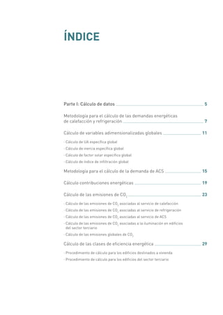 ÍNDICE
Parte I: Cálculo de datos 	 5
Metodología para el cálculo de las demandas energéticas
de calefacción y refrigeración 	 7
Cálculo de variables adimensionalizadas globales 	 11
·· Cálculo de UA específica global
·· Cálculo de inercia específica global
·· Cálculo de factor solar específico global
·· Cálculo de índice de infiltración global
Metodología para el cálculo de la demanda de ACS 	 15
Cálculo contribuciones energéticas 	 19
Cálculo de las emisiones de CO2
	 23
·· Cálculo de las emisiones de CO2
asociadas al servicio de calefacción
·· Cálculo de las emisiones de CO2
asociadas al servicio de refrigeración
·· Cálculo de las emisiones de CO2
asociadas al servicio de ACS
·· Cálculo de las emisiones de CO2
asociadas a la iluminación en edificios
del sector terciario
·· Cálculo de las emisiones globales de CO2
Cálculo de las clases de eficiencia energética 	 29
·· Procedimiento de cálculo para los edificios destinados a vivienda
·· Procedimiento de cálculo para los edificios del sector terciario
 