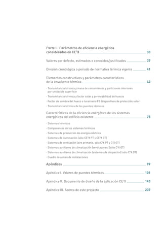 Parte II: Parámetros de eficiencia energética
considerados en CE3
X 	 33
Valores por defecto, estimados o conocidos/justificados 	 37
División cronológica o periodo de normativa térmica vigente 	 41
Elementos constructivos y parámetros característicos
de la envolvente térmica 	 43
·· Transmitancia térmica y masa de cerramientos y particiones interiores
por unidad de superficie
·· Transmitancia térmica y factor solar y permeabilidad de huecos
·· Factor de sombra del hueco o lucernario FS (dispositivos de protección solar)
·· Transmitancia térmica de los puentes térmicos
Características de la eficiencia energética de los sistemas
energéticos del edificio existente 	 75
·· Sistemas térmicos
·· Componentes de los sistemas térmicos
·· Sistemas de producción de energía eléctrica
·· Sistemas de iluminación (sólo CE3
X PT y CE3
X GT)
·· Sistemas de ventilación (aire primario, sólo C3
X PT y C3
X GT)
·· Sistemas auxiliares de climatización (ventiladores) (sólo C3
X GT)
·· Sistemas auxiliares de climatización (sistemas de disipación) (sólo C3
X GT)
·· Cuadro resumen de instalaciones
Apéndices 	 99
Apéndice I. Valores de puentes térmicos 	 101
Apéndice II. Documento de diseño de la aplicación CE3
X 	 143
Apéndice III. Acerca de este proyecto 	 237
 