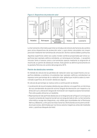 Manual de fundamentos técnicos de calificación energética de edificios existentes CE3
X
63
Figura 4. Dispositivos de protección solar
Voladizo Retraqueo Toldos Lucenario
Lamas
horizontales y
verticales
L α
α
D
L
β
DLσ
x
y
z
z
H
R
W
La herramienta informática permite la introducción directa de factores de sombra
para otros dispositivos de protección solar, o para éstos calculados con mayor
precisión mediante herramientas de simulación. Dichos valores deben justificarse.
Aquellas superficies sobre las cuales incidan sombras proyectadas por otras su-
perficies (por ejemplo; edificio colindante, un retranqueo en fachada,...), se podrán
vincular tanto a huecos como a cerramientos opacos mediante la asignación al
mismo de un patrón de obstáculo remoto. Este patrón se definirá previamente en
la pestaña Patrones de sombra del programa CE3
X.
Patrón de obstáculos remotos
El método de cálculo de las pérdidas de radiación solar que experimenta una su-
perficie debidas a sombras circundantes (por ejemplo; edificios colindantes) se
expresa como porcentaje de la radiación solar global que incidiría sobre la men-
cionada superficie, de no existir obstáculo alguno.
El cálculo de porcentaje se realiza como a continuación se detalla:
• Localización de los principales obstáculos que afectan a la superficie, en términos
de sus coordenadas de posición acimut (ángulo de desviación con respecto a la
dirección sur) y elevación (ángulo de inclinación con respecto al plano horizontal).
Para ello puede utilizarse un teodolito.
• Representación del perfil de obstáculos en el diagrama de la Figura 5, en el que se
muestra la banda de trayectorias del sol a lo largo de todo el año. La herramienta
informática recoge dos diagramas, uno válido para localidades de la Península
Ibérica y Baleares, y otro para las Islas Canarias. Dicha banda se encuentra dividi-
da en porciones, delimitadas por las horas solares (negativas antes del mediodía
solar, y positivas después de éste).
 