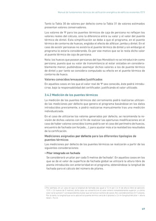 Manual de fundamentos técnicos de calificación energética de edificios existentes CE3
X
69
Tanto la Tabla 30 de valores por defecto como la Tabla 31 de valores estimados
presentan valores conservadores.
Los valores de Ψ para los puentes térmicos de caja de persiana no reflejan los
valores reales del cálculo, sino la diferencia entre su valor y el valor del puente
térmico de dintel. Esta simplificación se debe a que el programa, en el puente
térmico de contorno de huecos, engloba el efecto de alféizar, jamba y dintel. En el
caso de existir persianas no existiría el puente térmico de dintel y sin embargo el
programa lo estaría considerando. Es por ese motivo que se le resta dicho valor
al puente térmico de caja de persiana.
Nota: los huecos que posean persianas del tipo Monoblock no se introducirán como
persiana, puesto que su valor de transmitancia al estar aisladas en considera-
blemente menor, pudiéndose asemejar dichos valores a los de puente térmico
de dintel y por tanto se considera computado su efecto en el puente térmico de
contorno de hueco.
Valores conocidos/ensayados/justificados
En aquellos casos en los que el valor real de Ψ sea conocido, éste podrá introdu-
cirse, bajo la responsabilidad del certificador, justificando el valor utilizado.
3.4.2 Medición de los puentes térmicos
La medición de los puentes térmicos del cerramiento podrá realizarse utilizan-
do las mediciones por defecto que genera el programa basándose en los datos
introducidos previamente, o podrá realizarse manualmente tras una medición
individualizada.
En el caso de utilizarse los valores generados por defecto, se recomienda la re-
visión de dichos valores con el fin de realizar las oportunas modificaciones en el
caso de haber valores conocidos (como podría ser el caso del perímetro de huecos,
encuentro de fachada con forjado,...), para ajustar más a la realidad los resultados
de la certificación.
Mediciones asignadas por defecto para las diferentes tipologías de
puentes térmicos
Las mediciones por defecto de los puentes térmicos se realizarán a partir de las
siguientes consideraciones:
• Pilar integrado en fachada
Se considerará un pilar por cada 5 metros de fachada2
. En aquellos casos en los
que se de el valor de superficie de fachada global se utilizará la altura libre de
planta introducida con anterioridad en el programa, obteniéndose la longitud de
fachada para el cálculo del número de pilares.
2 Por ejemplo, en un caso en que la longitud de fachada sea igual a 12 m por 2,4 m de altura libre se aplicará:
12/5 = 2,4 (vanos de 5 metros), dicho valor se convertirá en el valor entero inmediatamente superior y a dicho
valor se le sumará 1 correspondiente al pilar que cerraría el número de vanos. Así, consideraremos (3+1) pilares.
Por lo tanto, la longitud que se le aplicará al puente térmico será de 4 (pilares) x 2,4 m (longitud del pilar = altura
libre) = 9,6 m.
 