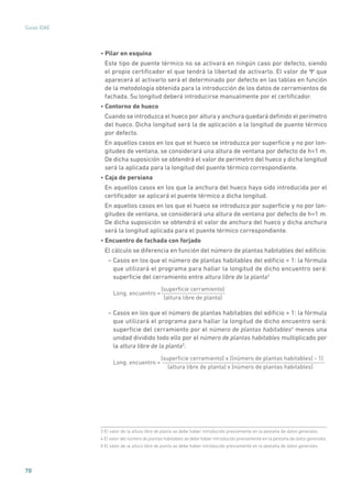 70
Guías IDAE
• Pilar en esquina
Este tipo de puente térmico no se activará en ningún caso por defecto, siendo
el propio certificador el que tendrá la libertad de activarlo. El valor de Ψ que
aparecerá al activarlo será el determinado por defecto en las tablas en función
de la metodología obtenida para la introducción de los datos de cerramientos de
fachada. Su longitud deberá introducirse manualmente por el certificador.
• Contorno de hueco
Cuando se introduzca el hueco por altura y anchura quedará definido el perímetro
del hueco. Dicha longitud será la de aplicación a la longitud de puente térmico
por defecto.
En aquellos casos en los que el hueco se introduzca por superficie y no por lon-
gitudes de ventana, se considerará una altura de ventana por defecto de h=1 m.
De dicha suposición se obtendrá el valor de perímetro del hueco y dicha longitud
será la aplicada para la longitud del puente térmico correspondiente.
• Caja de persiana
En aquellos casos en los que la anchura del hueco haya sido introducida por el
certificador se aplicará el puente térmico a dicha longitud.
En aquellos casos en los que el hueco se introduzca por superficie y no por lon-
gitudes de ventana, se considerará una altura de ventana por defecto de h=1 m.
De dicha suposición se obtendrá el valor de anchura del hueco y dicha anchura
será la longitud aplicada para el puente térmico correspondiente.
• Encuentro de fachada con forjado
El cálculo se diferencia en función del número de plantas habitables del edificio:
– Casos en los que el número de plantas habitables del edificio = 1: la fórmula
que utilizará el programa para hallar la longitud de dicho encuentro será:
superficie del cerramiento entre altura libre de la planta3
Long. encuentro =
(superﬁcie cerramiento)
(altura libre de planta)
– Casos en los que el número de plantas habitables del edificio  1: la fórmula
que utilizará el programa para hallar la longitud de dicho encuentro será:
superficie del cerramiento por el número de plantas habitables4
menos una
unidad dividido todo ello por el número de plantas habitables multiplicado por
la altura libre de la planta5
.
Long. encuentro =
(superﬁcie cerramiento) x ((número de plantas habitables) - 1)
(altura libre de planta) x (número de plantas habitables)
3 El valor de la altura libre de planta se debe haber introducido previamente en la pestaña de datos generales.
4 El valor del número de plantas habitables se debe haber introducido previamente en la pestaña de datos generales.
5 El valor de la altura libre de planta se debe haber introducido previamente en la pestaña de datos generales.
 