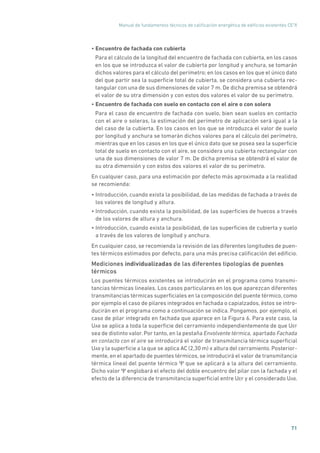 Manual de fundamentos técnicos de calificación energética de edificios existentes CE3
X
71
• Encuentro de fachada con cubierta
Para el cálculo de la longitud del encuentro de fachada con cubierta, en los casos
en los que se introduzca el valor de cubierta por longitud y anchura, se tomarán
dichos valores para el cálculo del perímetro; en los casos en los que el único dato
del que partir sea la superficie total de cubierta, se considera una cubierta rec-
tangular con una de sus dimensiones de valor 7 m. De dicha premisa se obtendrá
el valor de su otra dimensión y con estos dos valores el valor de su perímetro.
• Encuentro de fachada con suelo en contacto con el aire o con solera
Para el caso de encuentro de fachada con suelo, bien sean suelos en contacto
con el aire o soleras, la estimación del perímetro de aplicación será igual a la
del caso de la cubierta. En los casos en los que se introduzca el valor de suelo
por longitud y anchura se tomarán dichos valores para el cálculo del perímetro,
mientras que en los casos en los que el único dato que se posea sea la superficie
total de suelo en contacto con el aire, se considera una cubierta rectangular con
una de sus dimensiones de valor 7 m. De dicha premisa se obtendrá el valor de
su otra dimensión y con estos dos valores el valor de su perímetro.
En cualquier caso, para una estimación por defecto más aproximada a la realidad
se recomienda:
• Introducción, cuando exista la posibilidad, de las medidas de fachada a través de
los valores de longitud y altura.
• Introducción, cuando exista la posibilidad, de las superficies de huecos a través
de los valores de altura y anchura.
• Introducción, cuando exista la posibilidad, de las superficies de cubierta y suelo
a través de los valores de longitud y anchura.
En cualquier caso, se recomienda la revisión de las diferentes longitudes de puen-
tes térmicos estimados por defecto, para una más precisa calificación del edificio.
Mediciones individualizadas de las diferentes tipologías de puentes
térmicos
Los puentes térmicos existentes se introducirán en el programa como transmi-
tancias térmicas lineales. Los casos particulares en los que aparezcan diferentes
transmitancias térmicas superficiales en la composición del puente térmico, como
por ejemplo el caso de pilares integrados en fachada o capialzados, éstos se intro-
ducirán en el programa como a continuación se indica. Pongamos, por ejemplo, el
caso de pilar integrado en fachada que aparece en la Figura 6. Para este caso, la
UAB se aplica a toda la superficie del cerramiento independientemente de que UEF
sea de distinto valor. Por tanto, en la pestaña Envolvente térmica, apartado Fachada
en contacto con el aire se introducirá el valor de transmitancia térmica superficial
UAB y la superficie a la que se aplica AC (2,30 m) x altura del cerramiento. Posterior-
mente, en el apartado de puentes térmicos, se introducirá el valor de transmitancia
térmica lineal del puente térmico Ψ que se aplicará a la altura del cerramiento.
Dicho valor Ψ englobará el efecto del doble encuentro del pilar con la fachada y el
efecto de la diferencia de transmitancia superficial entre UEF y el considerado UAB.
 