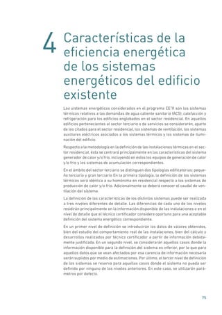 4
75
Características de la
eficiencia energética
de los sistemas
energéticos del edificio
existente
Los sistemas energéticos considerados en el programa CE3
X son los sistemas
térmicos relativos a las demandas de agua caliente sanitaria (ACS), calefacción y
refrigeración para los edificios englobados en el sector residencial. En aquellos
edificios pertenecientes al sector terciario o de servicios se considerarán, aparte
de los citados para el sector residencial, los sistemas de ventilación, los sistemas
auxiliares eléctricos asociados a los sistemas térmicos y los sistemas de ilumi-
nación del edificio.
Respecto a la metodología en la definición de las instalaciones térmicas en el sec-
tor residencial, ésta se centrará principalmente en las características del sistema
generador de calor y/o frío, incluyendo en éstos los equipos de generación de calor
y/o frío y los sistemas de acumulación correspondientes.
En el ámbito del sector terciario se distinguen dos tipologías edificatorias: peque-
ño terciario y gran terciario En la primera tipología, la definición de los sistemas
térmicos será idéntica a su homónima en residencial respecto a los sistemas de
producción de calor y/o frío. Adicionalmente se deberá conocer el caudal de ven-
tilación del sistema.
La definición de las características de los distintos sistemas puede ser realizada
a tres niveles diferentes de detalle. Las diferencias de cada uno de los niveles
residirán principalmente en la información disponible de las instalaciones o en el
nivel de detalle que el técnico certificador considere oportuno para una aceptable
definición del sistema energético correspondiente.
En un primer nivel de definición se introducirán los datos de valores obtenidos,
bien del estudio del comportamiento real de las instalaciones, bien del cálculo y
desarrollos realizados por técnico certificador a partir de información debida-
mente justificada. En un segundo nivel, se considerarán aquellos casos donde la
información disponible para la definición del sistema es inferior, por lo que para
aquellos datos que se vean afectados por esa carencia de información necesaria
serán suplidos por medio de estimaciones. Por último, el tercer nivel de definición
de los sistemas se reserva para aquellos casos donde el sistema no pueda ser
definido por ninguno de los niveles anteriores. En este caso, se utilizarán pará-
metros por defecto.
 