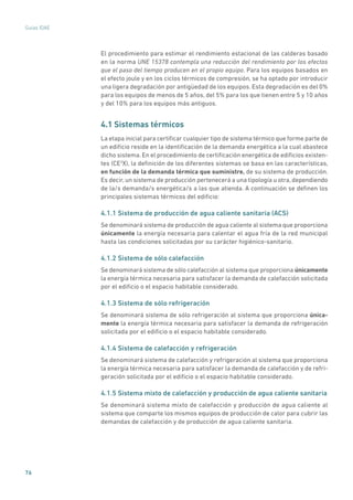 76
Guías IDAE
El procedimiento para estimar el rendimiento estacional de las calderas basado
en la norma UNE 15378 contempla una reducción del rendimiento por los efectos
que el paso del tiempo producen en el propio equipo. Para los equipos basados en
el efecto joule y en los ciclos térmicos de compresión, se ha optado por introducir
una ligera degradación por antigüedad de los equipos. Esta degradación es del 0%
para los equipos de menos de 5 años, del 5% para los que tienen entre 5 y 10 años
y del 10% para los equipos más antiguos.
4.1 Sistemas térmicos
La etapa inicial para certificar cualquier tipo de sistema térmico que forme parte de
un edificio reside en la identificación de la demanda energética a la cual abastece
dicho sistema. En el procedimiento de certificación energética de edificios existen-
tes (CE3
X), la definición de los diferentes sistemas se basa en las características,
en función de la demanda térmica que suministre, de su sistema de producción.
Es decir, un sistema de producción pertenecerá a una tipología u otra, dependiendo
de la/s demanda/s energética/s a las que atienda. A continuación se definen los
principales sistemas térmicos del edificio:
4.1.1 Sistema de producción de agua caliente sanitaria (ACS)
Se denominará sistema de producción de agua caliente al sistema que proporciona
únicamente la energía necesaria para calentar el agua fría de la red municipal
hasta las condiciones solicitadas por su carácter higiénico-sanitario.
4.1.2 Sistema de sólo calefacción
Se denominará sistema de sólo calefacción al sistema que proporciona únicamente
la energía térmica necesaria para satisfacer la demanda de calefacción solicitada
por el edificio o el espacio habitable considerado.
4.1.3 Sistema de sólo refrigeración
Se denominará sistema de sólo refrigeración al sistema que proporciona única-
mente la energía térmica necesaria para satisfacer la demanda de refrigeración
solicitada por el edificio o el espacio habitable considerado.
4.1.4 Sistema de calefacción y refrigeración
Se denominará sistema de calefacción y refrigeración al sistema que proporciona
la energía térmica necesaria para satisfacer la demanda de calefacción y de refri-
geración solicitada por el edificio o el espacio habitable considerado.
4.1.5 Sistema mixto de calefacción y producción de agua caliente sanitaria
Se denominará sistema mixto de calefacción y producción de agua caliente al
sistema que comparte los mismos equipos de producción de calor para cubrir las
demandas de calefacción y de producción de agua caliente sanitaria.
 