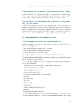 Manual de fundamentos técnicos de calificación energética de edificios existentes CE3
X
77
4.1.6 Sistema mixto de climatización y producción de agua caliente sanitaria
Se denominará sistema mixto de climatización y producción de agua caliente al
sistema que comparte los mismos equipos de producción de calor y frío para cubrir
las demanda de climatización y de producción de agua caliente sanitaria.
4.1.7 Sistemas de contribuciones energéticas de fuentes de origen reno-
vable o de calor residual
Se denominará sistemas de contribuciones energéticas de fuentes de origen reno-
vable o de calor residual a aquellos sistemas que posean una contribución energé-
tica procedente de energías renovables o de aprovechamiento de calor residual de
procesos de combustión a cualquiera de la demanda térmica y/o eléctrica (sistema
aislado o conectado a red) del edificio o al espacio habitable considerado.
4.2 Componentes de los sistemas térmicos
4.2.1 Sistema de producción de calor mediante combustión
Los equipos de generación que se plantean para producir la energía térmica ne-
cesaria son los siguientes:
• Calderas de combustión convencional o estándar.
• Calderas de combustión de baja temperatura.
• Calderas de combustión de condensación.
• Otros equipos generadores con un rendimiento estacional conocido.
Para la definición de los sistemas de generación de calor por combustión se deben
obtener los siguientes parámetros:
• Tipo de generador. Se distinguen tres tipologías diferentes de equipos de gene-
ración por combustión:
– Generadores de aire caliente con quemador por combustión.
– Caldera convencional o estándar.
– Caldera de baja temperatura.
– Caldera de condensación.
• Tipo de combustible utilizado por el generador:
– Carbón.
– Biocarburante.
– Biomasa.
– Electricidad.
– Gas natural.
– Gases Licuados del Petróleo (GLP).
– Gasóleo.
• Potencia nominal de cada equipo/s.
• En aquellos casos en los que un equipo generador de calor no cubra la totali-
dad de la demanda requerida y existan (o no) varios equipos dentro del sistema
 