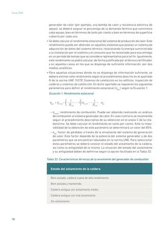 78
Guías IDAE
generador de calor (por ejemplo, una bomba de calor y resistencia eléctrica de
apoyo), se deberá asignar el porcentaje de la demanda térmica que suministra
cada equipo, bien en términos de tanto por ciento o bien en términos de superficie
cubierta por cada uno.
• Se debe calcular el rendimiento estacional del sistema de producción de calor.Este
rendimiento puede ser obtenido, en aquellos sistemas que posean un sistema de
adquisición de datos del sistema térmico, relacionando la energía suministrada
a la instalación por el sistema y el consumo que ha necesitado para esa entrega
en un período de tiempo que se considere representativo para tal fin. Igualmente,
este rendimiento se podrá calcular, de forma justificada por el técnico certificador
y en aquellos casos en los que se disponga de suficiente información, por dos
medios analíticos.
• Para aquellas situaciones donde no se disponga de información suficiente, se
deberá estimar este rendimiento según el procedimiento descrito en el apartado
N de la norma UNE 15378: Sistemas de calefacción en los edificios. Inspección de
calderas y sistemas de calefacción. En dicho apartado se requieren los siguientes
parámetros para definir el rendimiento estacional (ηgen
) según la Ecuación 1:
Ecuación 1. Rendimiento estacional
ηgen
= ηcomb
αch,off
⋅ αgeβcmb
1
1− −−
βcmb
1
( )
– ηcomb
: rendimiento de combustión. Puede ser obtenido realizando un análisis
de combustión al sistema generador de calor. En caso contrario se recomienda
seguir el procedimiento descriptivo de su obtención en el anexo C de la cita-
danorma. Se debe calcular el rendimiento en tanto por ciento. Ante la impo-
sibilidad de la obtención de este parámetro se determinará un valor del 85%.
– αge
: factor de pérdidas a través de la envolvente del sistema de generación
de calor. Este factor depende de la potencia del sistema generador y de dos
parámetros que se encuentran tabulados en la norma UNE. Para seleccionar
estos parámetros se deberá conocer el estado del aislamiento de la caldera,
así como la antigüedad de la misma. La situación del estado del aislamiento
y su antigüedad deben de definirse según la opción facilitada en la Tabla 32:
Tabla 32. Características térmicas de la envolvente del generador de combustión
Estado del aislamiento de la caldera
Bien aislada, caldera nueva de alto rendimiento
Bien aislada y mantenida
Caldera antigua con aislamiento medio
Caldera antigua con mal aislamiento
Sin aislamiento
 