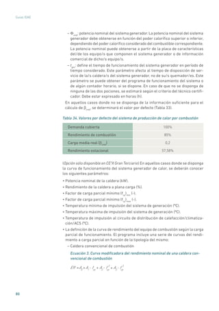 80
Guías IDAE
– Φcmb
: potencia nominal del sistema generador. La potencia nominal del sistema
generador debe obtenerse en función del poder calorífico superior o inferior,
dependiendo del poder calorífico considerado del combustible correspondiente.
La potencia nominal puede obtenerse a partir de la placa de características
del/de los equipo/s que componen el sistema generador o de información
comercial de dicho/s equipo/s.
– tgen
: define el tiempo de funcionamiento del sistema generador en período de
tiempo considerado. Este parámetro afecta al tiempo de disposición de ser-
vicio de la/s caldera/s del sistema generador, no de su/s quemador/es. Este
parámetro se puede obtener del programa de funcionamiento del sistema o
de algún contador horario, si se dispone. En caso de que no se disponga de
ninguna de las dos pociones, se estimará según el criterio del técnico certifi-
cador. Debe estar expresado en horas (h).
En aquellos casos donde no se disponga de la información suficiente para el
cálculo de bcmb
, se determinará el valor por defecto (Tabla 33).
Tabla 34. Valores por defecto del sistema de producción de calor por combustión
Demanda cubierta 100%
Rendimiento de combustión 85%
Carga media real (bcmb
) 0,2
Rendimiento estacional 57,58%
(Opción sólo disponible en CE3
X Gran Terciario) En aquellos casos donde se disponga
la curva de funcionamiento del sistema generador de calor, se deberán conocer
los siguientes parámetros:
• Potencia nominal de la caldera (kW).
• Rendimiento de la caldera a plana carga (%).
• Factor de carga parcial mínimo (fcp
)min
(-).
• Factor de carga parcial mínimo (fcp
)max
(-).
• Temperatura mínima de impulsión del sistema de generación (ºC).
• Temperatura máxima de impulsión del sistema de generación (ºC).
• Temperatura de impulsión al circuito de distribución de calefacción/climatiza-
ción/ACS (ºC).
• La definición de la curva de rendimiento del equipo de combustión según la carga
parcial de funcionamiento. El programa incluye una serie de curvas del rendi-
miento a carga parcial en función de la tipología del mismo:
– Caldera convencional de combustión
Ecuación 3. Curva modificadora del rendimiento nominal de una caldera con-
vencional de combustión
Eff A0
= A1
A2
+ + A3
+fcp
• fcp
2
• fcp
3
•
 