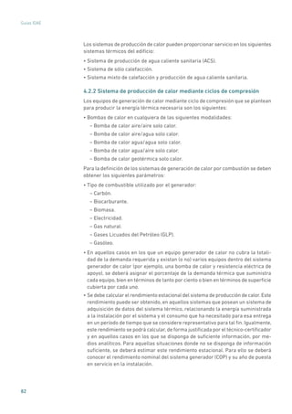 82
Guías IDAE
Los sistemas de producción de calor pueden proporcionar servicio en los siguientes
sistemas térmicos del edificio:
• Sistema de producción de agua caliente sanitaria (ACS).
• Sistema de sólo calefacción.
• Sistema mixto de calefacción y producción de agua caliente sanitaria.
4.2.2 Sistema de producción de calor mediante ciclos de compresión
Los equipos de generación de calor mediante ciclo de compresión que se plantean
para producir la energía térmica necesaria son los siguientes:
• Bombas de calor en cualquiera de las siguientes modalidades:
– Bomba de calor aire/aire solo calor.
– Bomba de calor aire/agua solo calor.
– Bomba de calor agua/agua solo calor.
– Bomba de calor agua/aire solo calor.
– Bomba de calor geotérmica solo calor.
Para la definición de los sistemas de generación de calor por combustión se deben
obtener los siguientes parámetros:
• Tipo de combustible utilizado por el generador:
– Carbón.
– Biocarburante.
– Biomasa.
– Electricidad.
– Gas natural.
– Gases Licuados del Petróleo (GLP).
– Gasóleo.
• En aquellos casos en los que un equipo generador de calor no cubra la totali-
dad de la demanda requerida y existan (o no) varios equipos dentro del sistema
generador de calor (por ejemplo, una bomba de calor y resistencia eléctrica de
apoyo), se deberá asignar el porcentaje de la demanda térmica que suministra
cada equipo, bien en términos de tanto por ciento o bien en términos de superficie
cubierta por cada uno.
• Se debe calcular el rendimiento estacional del sistema de producción de calor.Este
rendimiento puede ser obtenido, en aquellos sistemas que posean un sistema de
adquisición de datos del sistema térmico, relacionando la energía suministrada
a la instalación por el sistema y el consumo que ha necesitado para esa entrega
en un período de tiempo que se considere representativo para tal fin. Igualmente,
este rendimiento se podrá calcular, de forma justificada por el técnico-certificador
y en aquellos casos en los que se disponga de suficiente información, por me-
dios analíticos. Para aquellas situaciones donde no se disponga de información
suficiente, se deberá estimar este rendimiento estacional. Para ello se deberá
conocer el rendimiento nominal del sistema generador (COP) y su año de puesta
en servicio en la instalación.
 