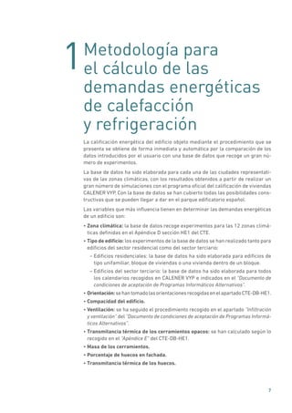 1
7
Metodología para
el cálculo de las
demandas energéticas
de calefacción
y refrigeración
La calificación energética del edificio objeto mediante el procedimiento que se
presenta se obtiene de forma inmediata y automática por la comparación de los
datos introducidos por el usuario con una base de datos que recoge un gran nú-
mero de experimentos.
La base de datos ha sido elaborada para cada una de las ciudades representati-
vas de las zonas climáticas, con los resultados obtenidos a partir de realizar un
gran número de simulaciones con el programa oficial del calificación de viviendas
CALENER VYP. Con la base de datos se han cubierto todas las posibilidades cons-
tructivas que se pueden llegar a dar en el parque edificatorio español.
Las variables que más influencia tienen en determinar las demandas energéticas
de un edificio son:
• Zona climática: la base de datos recoge experimentos para las 12 zonas climá-
ticas definidas en el Apéndice D sección HE1 del CTE.
• Tipo de edificio: los experimentos de la base de datos se han realizado tanto para
edificios del sector residencial como del sector terciario:
– Edificios residenciales: la base de datos ha sido elaborada para edificios de
tipo unifamiliar, bloque de viviendas o una vivienda dentro de un bloque.
– Edificios del sector terciario: la base de datos ha sido elaborada para todos
los calendarios recogidos en CALENER VYP e indicados en el “Documento de
condiciones de aceptación de Programas Informáticos Alternativos”.
• Orientación:sehantomadolasorientacionesrecogidasenelapartadoCTE-DB-HE1.
• Compacidad del edificio.
• Ventilación: se ha seguido el procedimiento recogido en el apartado ”Infiltración
y ventilación” del “Documento de condiciones de aceptación de Programas Informá-
ticos Alternativos”.
• Transmitancia térmica de los cerramientos opacos: se han calculado según lo
recogido en el “Apéndice E” del CTE-DB-HE1.
• Masa de los cerramientos.
• Porcentaje de huecos en fachada.
• Transmitancia térmica de los huecos.
 