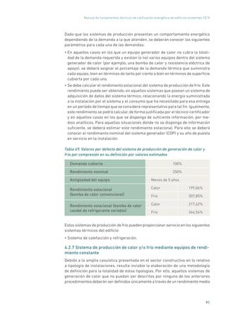 Manual de fundamentos técnicos de calificación energética de edificios existentes CE3
X
91
Dado que los sistemas de producción presentan un comportamiento energético
dependiendo de la demanda a la que atienden, se deberán conocer los siguientes
parámetros para cada una de las demandas:
• En aquellos casos en los que un equipo generador de calor no cubra la totali-
dad de la demanda requerida y existan (o no) varios equipos dentro del sistema
generador de calor (por ejemplo, una bomba de calor y resistencia eléctrica de
apoyo), se deberá asignar el porcentaje de la demanda térmica que suministra
cada equipo, bien en términos de tanto por ciento o bien en términos de superficie
cubierta por cada uno.
• Se debe calcular el rendimiento estacional del sistema de producción de frío. Este
rendimiento puede ser obtenido, en aquellos sistemas que posean un sistema de
adquisición de datos del sistema térmico, relacionando la energía suministrada
a la instalación por el sistema y el consumo que ha necesitado para esa entrega
en un período de tiempo que se considere representativo para tal fin. Igualmente,
este rendimiento se podrá calcular, de forma justificada por el técnico-certificador
y en aquellos casos en los que se disponga de suficiente información, por me-
dios analíticos. Para aquellas situaciones donde no se disponga de información
suficiente, se deberá estimar este rendimiento estacional. Para ello se deberá
conocer el rendimiento nominal del sistema generador (COP) y su año de puesta
en servicio en la instalación.
Tabla 49. Valores por defecto del sistema de producción de generación de calor y
frío por compresión en su definición por valores estimados
Demanda cubierta 100%
Rendimiento nominal 250%
Antigüedad del equipo Menos de 5 años
Rendimiento estacional
(bomba de calor convencional)
Calor 199,06%
Frío 307,85%
Rendimiento estacional (bomba de calor
caudal de refrigerante variable)
Calor 217,62%
Frío 344,54%
Estos sistemas de producción de frío pueden proporcionar servicio en los siguientes
sistemas térmicos del edificio:
• Sistema de calefacción y refrigeración.
4.2.7 Sistema de producción de calor y/o frío mediante equipos de rendi-
miento constante
Debido a la amplia casuística presentada en el sector constructivo en lo relativo
a tipología de instalaciones, resulta inviable la elaboración de una metodología
de definición para la totalidad de estas tipologías. Por ello, aquellos sistemas de
generación de calor que no puedan ser descritos por ninguno de los anteriores
procedimientos deberán ser definidos únicamente a través de un rendimiento medio
 
