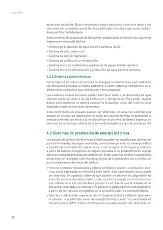 92
Guías IDAE
estacional constante. Dicho rendimiento medio estacional constante deberá ser
calculado por los medios que el técnico-certificador considere oportunos, debién-
dose justificar debidamente.
Estos sistemas de producción de frío pueden proporcionar servicio en los siguientes
sistemas térmicos del edificio:
• Sistema de producción de agua caliente sanitaria (ACS).
• Sistema de sólo calefacción.
• Sistema de sólo refrigeración.
• Sistema de calefacción y refrigeración.
• Sistema mixto de calefacción y producción de agua caliente sanitaria.
• Sistema mixto de climatización y producción de agua caliente sanitaria.
4.2.8 Sistema solares térmicos
Con el objetivo de reducir el consumo de energías convencionales, y por extensión
las emisiones emitidas al medio ambiente, existen sistemas energéticos en el
ámbito de la edificación que contribuyen a este propósito.
Los sistemas solares térmicos pueden contribuir tanto a las demandas de agua
caliente sanitaria, como a las de calefacción y refrigeración. Para poder asignar
dichas contribuciones se deberá conocer la producción anual del sistema solar
asignada a cada una de estas demandas.
Estas contribuciones anuales pueden ser obtenidas, en aquellos sistemas que
posean un sistema de adquisición de datos del sistema térmico, relacionando la
energía suministrada anual a la instalación por el sistema. Se deberá expresar en
términos de porcentaje cubierto de la demanda energética a la cual contribuye (%).
4.3 Sistemas de producción de energía eléctrica
Los equipos de generación de energía eléctrica pueden ser aquellos que aprovechan
para tal fin fuentes de origen renovable, como la energía solar o la energía eólica,
o aquellos denominados de cogeneración, o microcogeneración según la potencia,
a partir de fuentes energéticas de origen renovable o no, productores de energía
eléctrica mediante procesos de combustión. Estos sistemas ofrecen la posibilidad
de aprovechar la energía calorífica desprendida de los productos de la combustión
para las demandas térmicas del edificio.
• Para los sistemas fotovoltaicos y eólicos se deberá conocer la producción eléc-
trica anual, expresada en kilovatios hora (kWh). Esta contribución anual puede
ser obtenida, en aquellos sistemas que posean un sistema de adquisición de
datos del sistema fotovoltaico/eólico, relacionando la energía suministrada anual
a la instalación o a la red eléctrica general. En el caso de que la instalación se
encuentre conectada a la red eléctrica general se podrá obtener esta producción
a partir de las facturas energéticas de la compañía eléctrica correspondiente.
• Para los sistemas de cogeneración (m-Cogeneración) se deberá igualmen-
te conocer la producción anual de energía térmica y eléctrica, expresada en
kilovatios·hora (kWh). Estas contribuciones anuales pueden ser obtenidas, en
 