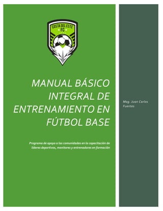 MANUAL BÁSICO
INTEGRAL DE
ENTRENAMIENTO EN
FÚTBOL BASE
Programa de apoyo a las comunidades en la capacitación de
líderes deportivos, monitores y entrenadores en formación
Mag. Juan Carlos
Fuentes
 