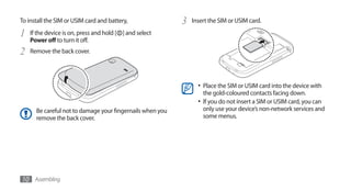 To install the SIM or USIM card and battery,               3   Insert the SIM or USIM card.

1   If the device is on, press and hold [ ] and select
    Power off to turn it off.
2   Remove the back cover.




                                                                 •	 Place the SIM or USIM card into the device with
                                                                   the gold-coloured contacts facing down.
                                                                 •	 If you do not insert a SIM or USIM card, you can
      Be careful not to damage your fingernails when you           only use your device’s non-network services and
      remove the back cover.                                       some menus.




10 Assembling
 