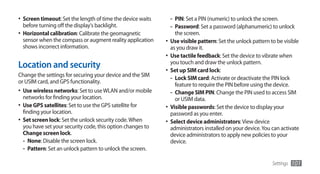 •	 Screen timeout: Set the length of time the device waits     - PIN: Set a PIN (numeric) to unlock the screen.
   before turning off the display's backlight.                 - Password: Set a password (alphanumeric) to unlock
•	 Horizontal calibration: Calibrate the geomagnetic             the screen.
   sensor when the compass or augment reality application    •	 Use visible pattern: Set the unlock pattern to be visible
   shows incorrect information.                                as you draw it.
                                                             •	 Use tactile feedback: Set the device to vibrate when
Location and security                                          you touch and draw the unlock pattern.
                                                             •	 Set up SIM card lock:
Change the settings for securing your device and the SIM
                                                                - Lock SIM card: Activate or deactivate the PIN lock
or USIM card, and GPS functionality.
                                                                 feature to require the PIN before using the device.
•	 Use wireless networks: Set to use WLAN and/or mobile        - Change SIM PIN: Change the PIN used to access SIM
  networks for finding your location.                            or USIM data.
•	 Use GPS satellites: Set to use the GPS satellite for      •	 Visible passwords: Set the device to display your
  finding your location.                                       password as you enter.
•	 Set screen lock: Set the unlock security code. When       •	 Select device administrators: View device
  you have set your security code, this option changes to      administrators installed on your device. You can activate
  Change screen lock.                                          device administrators to apply new policies to your
  - None: Disable the screen lock.                             device.
  - Pattern: Set an unlock pattern to unlock the screen.

                                                                                                             Settings   101
 