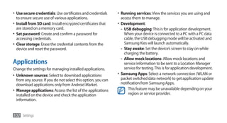 •	 Use secure credentials: Use certificates and credentials     •	 Running services: View the services you are using and
   to ensure secure use of various applications.                  access them to manage.
•	 Install from SD card: Install encrypted certificates that    •	 Development:
   are stored on a memory card.                                    - USB debugging: This is for application development.
•	 Set password: Create and confirm a password for                   When your device is connected to a PC with a PC data
   accessing credentials.                                            cable, the USB debugging mode will be activated and
•	 Clear storage: Erase the credential contents from the             Samsung Kies will launch automatically.
   device and reset the password.                                  - Stay awake: Set the device’s screen to stay on while
                                                                     charging the battery.
                                                                   - Allow mock locations: Allow mock locations and
Applications                                                         service information to be sent to a Location Manager
Change the settings for managing installed applications.             service for testing. This is for application development.
•	 Unknown sources: Select to download applications             •	 Samsung Apps: Select a network connection (WLAN or
   from any source. If you do not select this option, you can      packet switched data network) to get application update
   download applications only from Android Market.                 notification from Samsung Apps.
•	 Manage applications: Access the list of the applications             This feature may be unavailable depending on your
   installed on the device and check the application                    region or service provider.
   information.


102 Settings
 