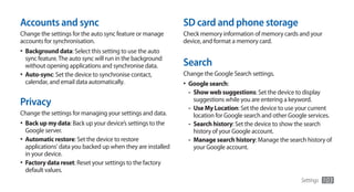 Accounts and sync                                             SD card and phone storage
Change the settings for the auto sync feature or manage       Check memory information of memory cards and your
accounts for synchronisation.                                 device, and format a memory card.
•	 Background data: Select this setting to use the auto
   sync feature. The auto sync will run in the background
   without opening applications and synchronise data.         Search
•	 Auto-sync: Set the device to synchronise contact,          Change the Google Search settings.
   calendar, and email data automatically.                    •	 Google search:
                                                                 - Show web suggestions: Set the device to display
Privacy                                                          suggestions while you are entering a keyword.
                                                               - Use My Location: Set the device to use your current
Change the settings for managing your settings and data.         location for Google search and other Google services.
•	 Back up my data: Back up your device’s settings to the      - Search history: Set the device to show the search
  Google server.                                                 history of your Google account.
•	 Automatic restore: Set the device to restore                - Manage search history: Manage the search history of
   applications' data you backed up when they are installed      your Google account.
   in your device.
•	 Factory data reset: Reset your settings to the factory
   default values.
                                                                                                           Settings   103
 