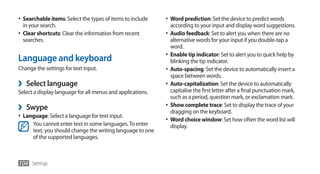 •	 Searchable items: Select the types of items to include   •	 Word prediction: Set the device to predict words
   in your search.                                            according to your input and display word suggestions.
•	 Clear shortcuts: Clear the information from recent       •	 Audio feedback: Set to alert you when there are no
   searches.                                                   alternative words for your input if you double-tap a
                                                               word.
                                                            •	 Enable tip indicator: Set to alert you to quick help by
Language and keyboard                                          blinking the tip indicator.
Change the settings for text input.                         •	 Auto-spacing: Set the device to automatically insert a
                                                               space between words.
›   Select language                                         •	 Auto-capitalization: Set the device to automatically
Select a display language for all menus and applications.      capitalise the first letter after a final punctuation mark,
                                                               such as a period, question mark, or exclamation mark.
›   Swype                                                   •	 Show complete trace: Set to display the trace of your
                                                               dragging on the keyboard.
•	 Language: Select a language for text input.
                                                            •	 Word choice window: Set how often the word list will
      You cannot enter text in some languages. To enter        display.
      text, you should change the writing language to one
      of the supported languages.



104 Settings
 
