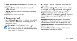 •	 Speed vs. accuracy: Set the balance for the speed and     •	 XT9: Activate XT9 mode to enter text using Predictive
   accuracy.                                                   input mode.
•	 Swype help: Access help information for using the         •	 XT9 advanced settings: Activate the advanced features
   Swype keyboard.                                              of XT9 mode, such as auto completion, auto correction,
•	 Tutorial: Learn how to enter text faster with the Swype      or auto substitution, and set up your own word list.
   keyboard.                                                 •	 Keypad sweeping: Enable or disable the keypad
•	 Version: View version information.                           sweeping feature for the text input mode. You can switch
                                                                between input modes by scrolling left or right on the
›   Samsung keypad                                              keypad.
                                                             •	 Auto-capitalization: Set the device to automatically
•	 Portrait keypad types: Select the default input method,
   such as the QWERTY keyboard, traditional keypad, or          capitalise the first letter after a final punctuation mark,
   handwriting screen.                                          such as a period, question mark, or exclamation mark.
•	 Input languages: Select languages for text input.         •	 Handwriting settings: Customise the recognition time
                                                                in Handwriting mode.
       You cannot enter text in some languages. To enter
       text, you should change the writing language to one   •	 Voice input: Activate the voice input feature to enter
       of the supported languages.                              text by voice on the Samsung keypad.




                                                                                                             Settings   105
 
