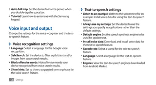 •	 Auto-full stop: Set the device to insert a period when
   you double-tap the space bar.
                                                               ›   Text-to-speech settings
                                                               •	 Listen to an example: Listen to the spoken text for an
•	 Tutorial: Learn how to enter text with the Samsung             example. Install voice data for using the text-to-speech
   keypad.                                                        feature.
                                                               •	 Always use my settings: Set the device to use the
Voice input and output                                            settings you specify in applications rather than the
                                                                  default settings.
Change the settings for the voice recogniser and the text-     •	 Default engine: Set the speech synthesis engine to be
to-speech feature.                                                used for spoken text.
                                                               •	 Install voice data: Download and install voice data for
›    Voice recognition settings                                   the text-to-speech feature.
•	 Language: Select a language for the Google voice            •	 Speech rate: Select a speed for the text-to-speech
    recognition.                                                  feature.
•	 SafeSearch: Set the device to filter explicit text and/or   •	 Language: Select a language for the text-to-speech
    images from voice search results.                             feature.
•	 Block offensive words: Hide offensive words your            •	 Engines: View the text-to-speech engines downloaded
    device recognised from voice search results.                  from Android Market.
•	 Show hints: Set to show a suggested term or phrase for
    the voice search feature.

106 Settings
 