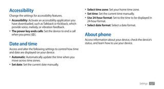 Accessibility                                                 •	 Select time zone: Set your home time zone.
                                                              •	 Set time: Set the current time manually.
Change the settings for accessibility features.
                                                              •	 Use 24-hour format: Set to the time to be displayed in
•	 Accessibility: Activate an accessibility application you     24-hour format.
   have downloaded, such as Talkback or Kickback, which       •	 Select date format: Select a date format.
   provide voice, melody, or vibration feedback.
•	 The power key ends calls: Set the device to end a call
   when you press [ ].                                        About phone
                                                              Access information about your device, check the device’s
Date and time                                                 status, and learn how to use your device.
Access and alter the following settings to control how time
and date are displayed on your device:
•	 Automatic: Automatically update the time when you
  move across time zones.
•	 Set date: Set the current date manually.




                                                                                                             Settings   107
 