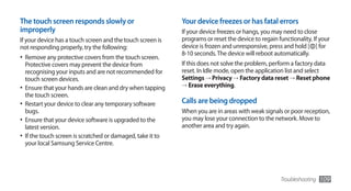 The touch screen responds slowly or                          Your device freezes or has fatal errors
improperly                                                   If your device freezes or hangs, you may need to close
If your device has a touch screen and the touch screen is    programs or reset the device to regain functionality. If your
not responding properly, try the following:                  device is frozen and unresponsive, press and hold [ ] for
                                                             8-10 seconds. The device will reboot automatically.
•	 Remove any protective covers from the touch screen.
   Protective covers may prevent the device from             If this does not solve the problem, perform a factory data
   recognising your inputs and are not recommended for       reset. In Idle mode, open the application list and select
   touch screen devices.                                     Settings → Privacy → Factory data reset → Reset phone
                                                             → Erase everything.
•	 Ensure that your hands are clean and dry when tapping
   the touch screen.
•	 Restart your device to clear any temporary software       Calls are being dropped
   bugs.                                                     When you are in areas with weak signals or poor reception,
•	 Ensure that your device software is upgraded to the       you may lose your connection to the network. Move to
   latest version.                                           another area and try again.
•	 If the touch screen is scratched or damaged, take it to
   your local Samsung Service Centre.




                                                                                                     Troubleshooting   109
 