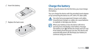 4   Insert the battery.       Charge the battery
                              Before using the device for the first time, you must charge
                              the battery.
                              You can charge the device with the provided travel adapter
                              or by connecting the device to a PC with a PC data cable.
                                    Use only Samsung-approved chargers and cables.
                                    Unauthorised chargers or cables can cause batteries
5   Replace the back cover.         to explode or damage your device.
                                    When your battery is low, the device will emit a
                                    warning tone and display a low battery message.
                                    The battery icon       will also be empty and turn red.
                                    If the battery level becomes too low, the device will
                                    automatically power off. Recharge your battery to
                                    continue using your device.




                                                                          Assembling   11
 